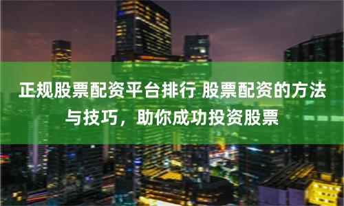 正规股票配资平台排行 股票配资的方法与技巧，助你成功投资股票