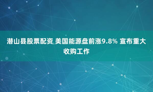 潜山县股票配资 美国能源盘前涨9.8% 宣布重大收购工作