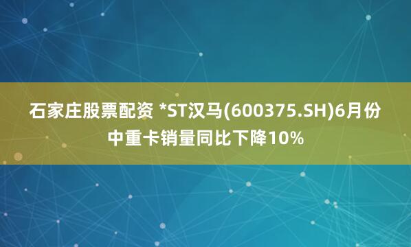 石家庄股票配资 *ST汉马(600375.SH)6月份中重卡销量同比下降10%