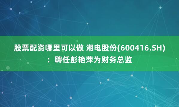 股票配资哪里可以做 湘电股份(600416.SH)：聘任彭艳萍为财务总监