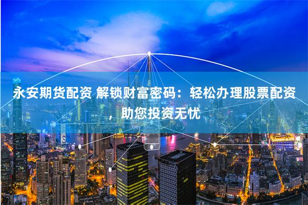 永安期货配资 解锁财富密码：轻松办理股票配资，助您投资无忧