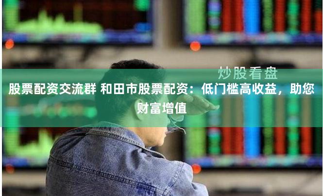 股票配资交流群 和田市股票配资：低门槛高收益，助您财富增值