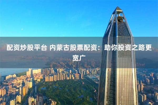 配资炒股平台 内蒙古股票配资：助你投资之路更宽广