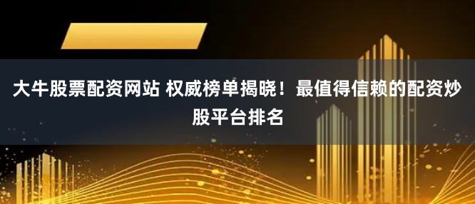 大牛股票配资网站 权威榜单揭晓！最值得信赖的配资炒股平台排名
