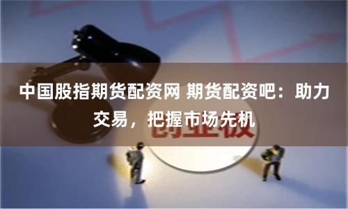 中国股指期货配资网 期货配资吧：助力交易，把握市场先机