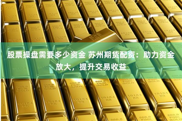 股票操盘需要多少资金 苏州期货配资：助力资金放大，提升交易收益