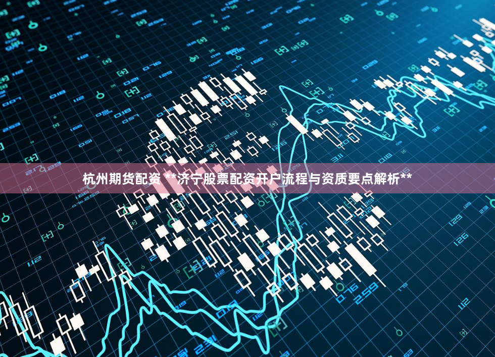 杭州期货配资 **济宁股票配资开户流程与资质要点解析**